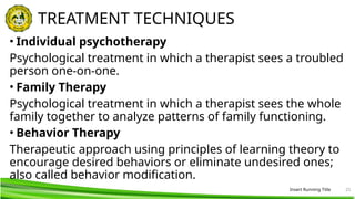 Insert Running Title 25
TREATMENT TECHNIQUES
• Individual psychotherapy
Psychological treatment in which a therapist sees a troubled
person one-on-one.
• Family Therapy
Psychological treatment in which a therapist sees the whole
family together to analyze patterns of family functioning.
• Behavior Therapy
Therapeutic approach using principles of learning theory to
encourage desired behaviors or eliminate undesired ones;
also called behavior modification.
 