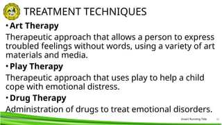 Insert Running Title 26
TREATMENT TECHNIQUES
•Art Therapy
Therapeutic approach that allows a person to express
troubled feelings without words, using a variety of art
materials and media.
•Play Therapy
Therapeutic approach that uses play to help a child
cope with emotional distress.
•Drug Therapy
Administration of drugs to treat emotional disorders.
 