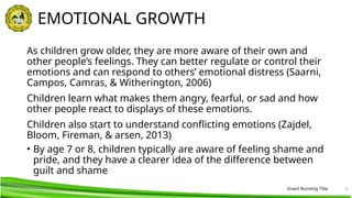 Insert Running Title 4
EMOTIONAL GROWTH
As children grow older, they are more aware of their own and
other people’s feelings. They can better regulate or control their
emotions and can respond to others’ emotional distress (Saarni,
Campos, Camras, & Witherington, 2006)
Children learn what makes them angry, fearful, or sad and how
other people react to displays of these emotions.
Children also start to understand conflicting emotions (Zajdel,
Bloom, Fireman, & arsen, 2013)
• By age 7 or 8, children typically are aware of feeling shame and
pride, and they have a clearer idea of the difference between
guilt and shame
 