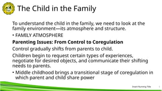 Insert Running Title 5
The Child in the Family
To understand the child in the family, we need to look at the
family environment—its atmosphere and structure.
• FAMILY ATMOSPHERE
Parenting Issues: From Control to Coregulation
Control gradually shifts from parents to child.
Children begin to request certain types of experiences,
negotiate for desired objects, and communicate their shifting
needs to parents.
• Middle childhood brings a transitional stage of coregulation in
which parent and child share power
 