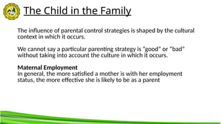 The Child in the Family
The influence of parental control strategies is shaped by the cultural
context in which it occurs.
We cannot say a particular parenting strategy is “good” or “bad”
without taking into account the culture in which it occurs.
Maternal Employment
In general, the more satisfied a mother is with her employment
status, the more effective she is likely to be as a parent
 