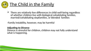 The Child in the Family
 There are relatively few differences in child well-being regardless
of whether children live with biological cohabitating families,
married/cohabitating stepfamilies, or blended families
-Family instability, however, may be harmful
Adjusting to Divorce
Divorce is stressful for children, children may not fully understand
what is happening.
 