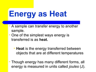 Energy as Heat
• A sample can transfer energy to another
sample.
• One of the simplest ways energy is
transferred is as heat.
• Heat is the energy transferred between
objects that are at different temperatures
• Though energy has many different forms, all
energy is measured in units called joules (J).
 