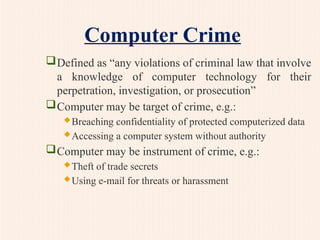 Computer Crime
Defined as “any violations of criminal law that involve
a knowledge of computer technology for their
perpetration, investigation, or prosecution”
Computer may be target of crime, e.g.:
Breaching confidentiality of protected computerized data
Accessing a computer system without authority
Computer may be instrument of crime, e.g.:
Theft of trade secrets
Using e-mail for threats or harassment
 