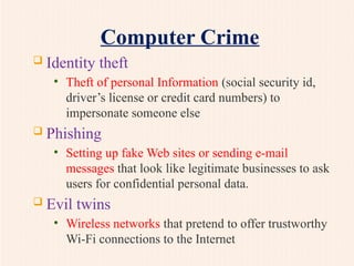 Computer Crime
 Identity theft
• Theft of personal Information (social security id,
driver’s license or credit card numbers) to
impersonate someone else
 Phishing
• Setting up fake Web sites or sending e-mail
messages that look like legitimate businesses to ask
users for confidential personal data.
 Evil twins
• Wireless networks that pretend to offer trustworthy
Wi-Fi connections to the Internet
 