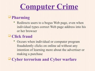 Computer Crime
 Pharming
• Redirects users to a bogus Web page, even when
individual types correct Web page address into his
or her browser
 Click fraud
• Occurs when individual or computer program
fraudulently clicks on online ad without any
intention of learning more about the advertiser or
making a purchase
 Cyber terrorism and Cyber warfare
 