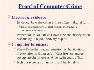 Proof of Computer Crime
 Electronic evidence
• Evidence for white collar crimes often in digital form
Data on computers, e-mail, instant messages, e-
commerce transactions
• Proper control of data can save time and money when
responding to legal discovery request
 Computer forensics:
• Scientific collection, examination, authentication,
preservation, and analysis of data from computer
storage media for use as evidence in court of law
• Includes recovery of ambient and hidden data
 