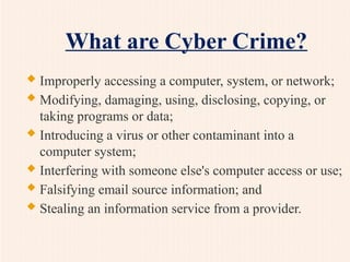 What are Cyber Crime?
 Improperly accessing a computer, system, or network;
 Modifying, damaging, using, disclosing, copying, or
taking programs or data;
 Introducing a virus or other contaminant into a
computer system;
 Interfering with someone else's computer access or use;
 Falsifying email source information; and
 Stealing an information service from a provider.
 