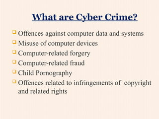  Offences against computer data and systems
 Misuse of computer devices
 Computer-related forgery
 Computer-related fraud
 Child Pornography
 Offences related to infringements of copyright
and related rights
What are Cyber Crime?
 