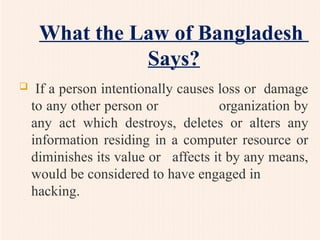 What the Law of Bangladesh
Says?
 If a person intentionally causes loss or damage
to any other person or organization by
any act which destroys, deletes or alters any
information residing in a computer resource or
diminishes its value or affects it by any means,
would be considered to have engaged in
hacking.
 