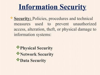 Information Security
 Security: Policies, procedures and technical
measures used to prevent unauthorized
access, alteration, theft, or physical damage to
information systems:
Physical Security
Network Security
Data Security
 