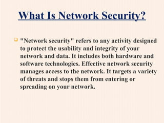 What Is Network Security?
 "Network security" refers to any activity designed
to protect the usability and integrity of your
network and data. It includes both hardware and
software technologies. Effective network security
manages access to the network. It targets a variety
of threats and stops them from entering or
spreading on your network.
 