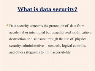 What is data security?
 Data security concerns the protection of data from
accidental or intentional but unauthorized modification,
destruction or disclosure through the use of physical
security, administrative controls, logical controls,
and other safeguards to limit accessibility.
 
