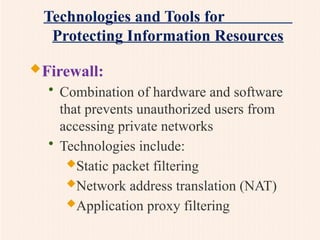 Technologies and Tools for
Protecting Information Resources
Firewall:
• Combination of hardware and software
that prevents unauthorized users from
accessing private networks
• Technologies include:
Static packet filtering
Network address translation (NAT)
Application proxy filtering
 
