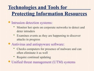 Technologies and Tools for
Protecting Information Resources
 Intrusion detection systems:
• Monitor hot spots on corporate networks to detect and
deter intruders
• Examines events as they are happening to discover
attacks in progress
 Antivirus and antispyware software:
• Checks computers for presence of malware and can
often eliminate it as well
• Require continual updating
 Unified threat management (UTM) systems
 
