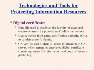 Technologies and Tools for
Protecting Information Resources
 Digital certificate:
 Data file used to establish the identity of users and
electronic assets for protection of online transactions
 Uses a trusted third party, certification authority (CA),
to validate a user’s identity
 CA verifies user’s identity, stores information in CA
server, which generates encrypted digital certificate
containing owner ID information and copy of owner’s
public key
 