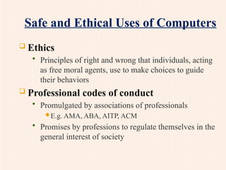 Safe and Ethical Uses of Computers
 Ethics
• Principles of right and wrong that individuals, acting
as free moral agents, use to make choices to guide
their behaviors
 Professional codes of conduct
• Promulgated by associations of professionals
E.g. AMA, ABA, AITP, ACM
• Promises by professions to regulate themselves in the
general interest of society
 