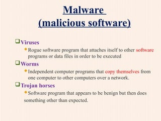 Malware
(malicious software)
Viruses
Rogue software program that attaches itself to other software
programs or data files in order to be executed
Worms
Independent computer programs that copy themselves from
one computer to other computers over a network.
Trojan horses
Software program that appears to be benign but then does
something other than expected.
 