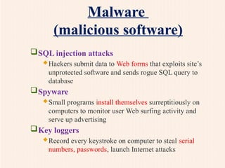 Malware
(malicious software)
SQL injection attacks
Hackers submit data to Web forms that exploits site’s
unprotected software and sends rogue SQL query to
database
Spyware
Small programs install themselves surreptitiously on
computers to monitor user Web surfing activity and
serve up advertising
Key loggers
Record every keystroke on computer to steal serial
numbers, passwords, launch Internet attacks
 