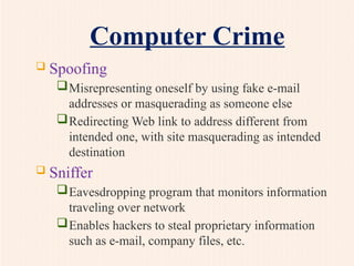 Computer Crime
 Spoofing
Misrepresenting oneself by using fake e-mail
addresses or masquerading as someone else
Redirecting Web link to address different from
intended one, with site masquerading as intended
destination
 Sniffer
Eavesdropping program that monitors information
traveling over network
Enables hackers to steal proprietary information
such as e-mail, company files, etc.
 