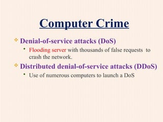 Computer Crime
 Denial-of-service attacks (DoS)
• Flooding server with thousands of false requests to
crash the network.
 Distributed denial-of-service attacks (DDoS)
• Use of numerous computers to launch a DoS
 