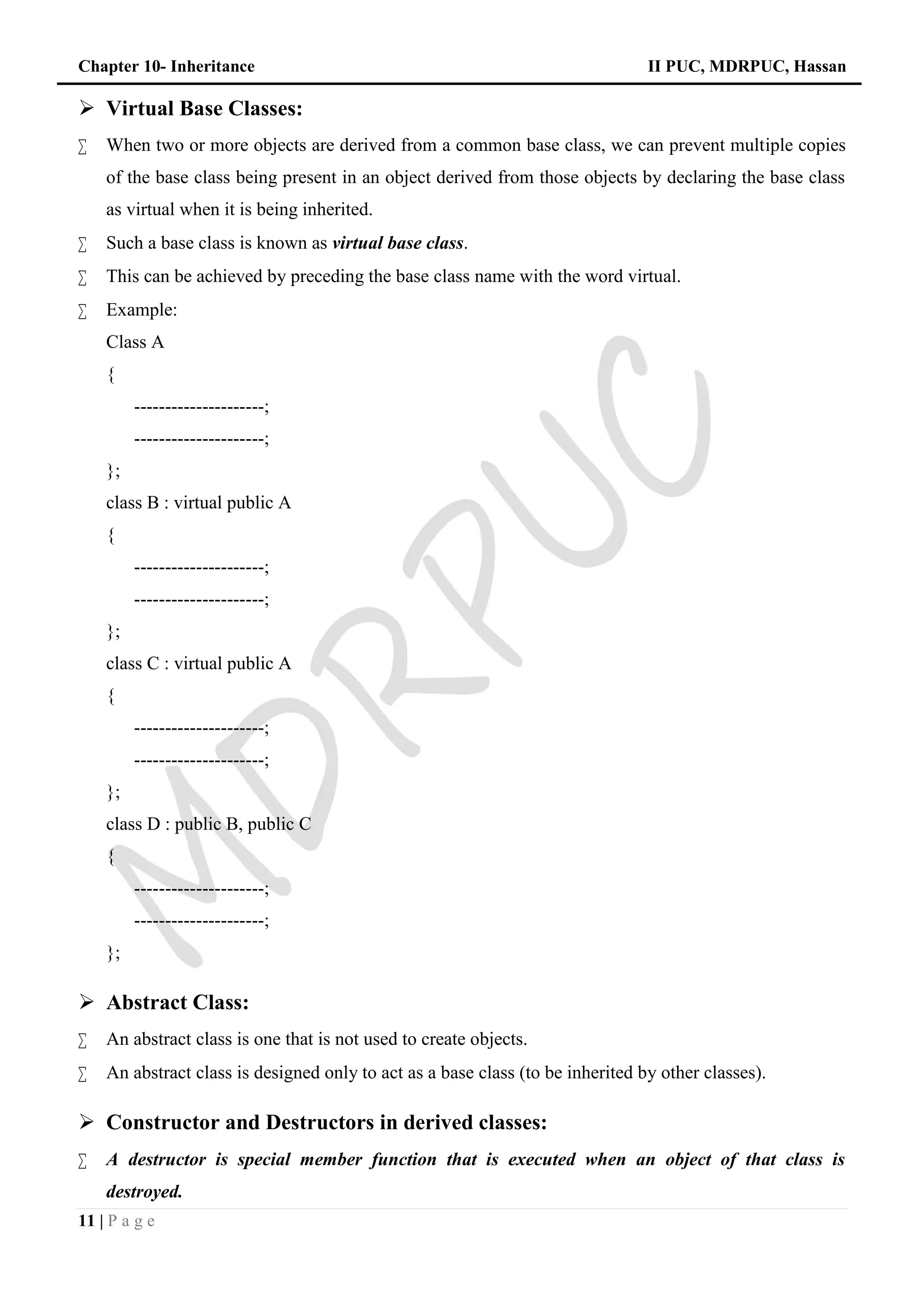 Chapter 10- Inheritance II PUC, MDRPUC, Hassan
11 | P a g e
 Virtual Base Classes:
 When two or more objects are derived from a common base class, we can prevent multiple copies
of the base class being present in an object derived from those objects by declaring the base class
as virtual when it is being inherited.
 Such a base class is known as virtual base class.
 This can be achieved by preceding the base class name with the word virtual.
 Example:
Class A
{
---------------------;
---------------------;
};
class B : virtual public A
{
---------------------;
---------------------;
};
class C : virtual public A
{
---------------------;
---------------------;
};
class D : public B, public C
{
---------------------;
---------------------;
};
 Abstract Class:
 An abstract class is one that is not used to create objects.
 An abstract class is designed only to act as a base class (to be inherited by other classes).
 Constructor and Destructors in derived classes:
 A destructor is special member function that is executed when an object of that class is
destroyed.
 