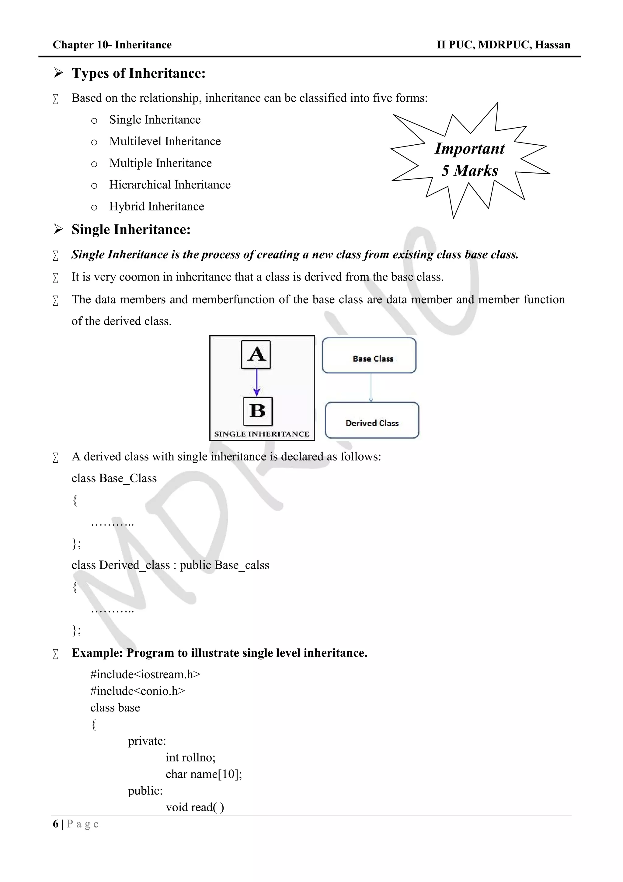 Chapter 10- Inheritance II PUC, MDRPUC, Hassan
6 | P a g e
 Types of Inheritance:
 Based on the relationship, inheritance can be classified into five forms:
o Single Inheritance
o Multilevel Inheritance
o Multiple Inheritance
o Hierarchical Inheritance
o Hybrid Inheritance
 Single Inheritance:
 Single Inheritance is the process of creating a new class from existing class base class.
 It is very coomon in inheritance that a class is derived from the base class.
 The data members and memberfunction of the base class are data member and member function
of the derived class.
 A derived class with single inheritance is declared as follows:
class Base_Class
{
………..
};
class Derived_class : public Base_calss
{
………..
};
 Example: Program to illustrate single level inheritance.
#include<iostream.h>
#include<conio.h>
class base
{
private:
int rollno;
char name[10];
public:
void read( )
Important
5 Marks
 