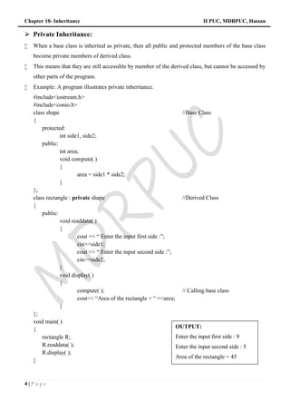 Chapter 10- Inheritance II PUC, MDRPUC, Hassan
4 | P a g e
 Private Inheritance:
 When a base class is inherited as private, then all public and protected members of the base class
become private members of derived class.
 This means that they are still accessible by member of the derived class, but cannot be accessed by
other parts of the program.
 Example: A program illustrates private inheritance.
#include<iostream.h>
#include<conio.h>
class shape //Base Class
{
protected:
int side1, side2;
public:
int area;
void compute( )
{
area = side1 * side2;
}
};
class rectangle : private shape //Derived Class
{
public:
void readdata( )
{
cout << “ Enter the input first side :”;
cin>>side1;
cout << “ Enter the input second side :”;
cin>>side2;
}
void display( )
{
compute( ); // Calling base class
cout<< “Area of the rectangle = “ <<area;
}
};
void main( )
{
rectangle R;
R.readdata( );
R.display( );
}
OUTPUT:
Enter the input first side : 9
Enter the input second side : 5
Area of the rectangle = 45
 