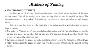 Methods of Printing
A. RELIEF PRINTING (LETTERPRESS)
In this method of printing, the image characters are raised above the level of the non-
printing areas. The ink is applied to a raised surface that in turn is applied to paper. The
letterpress process is the oldest of all printing procedures. It prints with cleaner and sharper
letters.
After the type has been set, the next step is the actual printing which is made on one of
three principles:
1. The platen or "flatbed press" opens and closes like a clam shaft; it has raised type on one flat
surface and paper on another flat surface and the two are pressed together. Small hand
presses are generally platen presses.
2. Cylinder presses roll the paper around a cylinder and then across the flat surface of inked type
3. Rotary presses pass the paper between two cylinders, one of which holds the curved printing
plates.
 