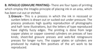 B. INTAGLIO (GRAVURE PRINTING)- There are four types of printing
which employ the Intaglio principle of placing ink in an area, which
has been cut out or etched.
1.Gravure - This is a process in which the ink in recessed or
sunken letters is drawn out or sucked out under pressure. The
process produces high quality reproduction of photographs
and half- tone illustrations, but the letters of type reproduced
have slightly fuzzy edges. The printing is done from large
copper plates or copper covered cylinders on presses of two
kinds; sheet-fed gravure presses and web-fed rotogravure
presses for longer runs. The copper plates or cylinders are
produced by making film positives of the art work to be
reproduced.
 
