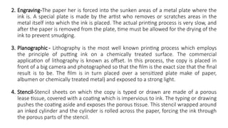 2. Engraving-The paper her is forced into the sunken areas of a metal plate where the
ink is. A special plate is made by the artist who removes or scratches areas in the
metal itself into which the ink is placed. The actual printing process is very slow, and
after the paper is removed from the plate, time must be allowed for the drying of the
ink to prevent smudging.
3. Planographic - Lithography is the most well known printing process which employs
the principle of putting ink on a chemically treated surface. The commercial
application of lithography is known as offset. In this process, the copy is placed in
front of a big camera and photographed so that the film is the exact size that the final
result is to be. The film is in turn placed over a sensitized plate make of paper,
albumen or chemically treated metal) and exposed to a strong light.
4. Stencil-Stencil sheets on which the copy is typed or drawn are made of a porous
lease tissue, covered with a coating which is impervious to ink. The typing or drawing
pushes the coating aside and exposes the porous tissue. This stencil wrapped around
an inked cylinder and the cylinder is rolled across the paper, forcing the ink through
the porous parts of the stencil.
 