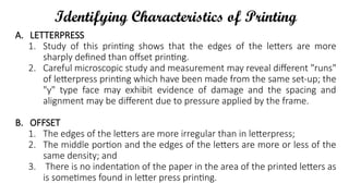 Identifying Characteristics of Printing
A. LETTERPRESS
1. Study of this printing shows that the edges of the letters are more
sharply defined than offset printing.
2. Careful microscopic study and measurement may reveal different "runs"
of letterpress printing which have been made from the same set-up; the
"y" type face may exhibit evidence of damage and the spacing and
alignment may be different due to pressure applied by the frame.
B. OFFSET
1. The edges of the letters are more irregular than in letterpress;
2. The middle portion and the edges of the letters are more or less of the
same density; and
3. There is no indentation of the paper in the area of the printed letters as
is sometimes found in letter press printing.
 