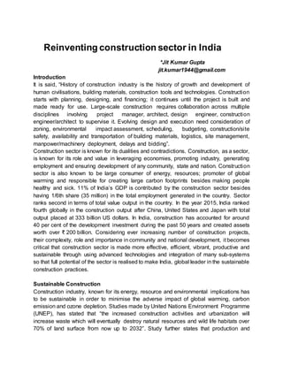Reinventing construction sector in India
*Jit Kumar Gupta
jit.kumar1944@gmail.com
Introduction
It is said, “History of construction industry is the history of growth and development of
human civilisations, building materials, construction tools and technologies. Construction
starts with planning, designing, and financing; it continues until the project is built and
made ready for use. Large-scale construction requires collaboration across multiple
disciplines involving project manager, architect, design engineer, construction
engineer/architect to supervise it. Evolving design and execution need consideration of
zoning, environmental impact assessment, scheduling, budgeting, construction/site
safety, availability and transportation of building materials, logistics, site management,
manpower/machinery deployment, delays and bidding”.
Construction sector is known for its dualities and contradictions. Construction, as a sector,
is known for its role and value in leveraging economies, promoting industry, generating
employment and ensuring development of any community, state and nation. Construction
sector is also known to be large consumer of energy, resources; promoter of global
warming and responsible for creating large carbon footprints besides making people
healthy and sick. 11% of India’s GDP is contributed by the construction sector besides
having 1/6th share (35 million) in the total employment generated in the country. Sector
ranks second in terms of total value output in the country. In the year 2015, India ranked
fourth globally in the construction output after China, United States and Japan with total
output placed at 333 billion US dollars. In India, construction has accounted for around
40 per cent of the development investment during the past 50 years and created assets
worth over ₹ 200 billion. Considering ever increasing number of construction projects,
their complexity, role and importance in community and national development, it becomes
critical that construction sector is made more effective, efficient, vibrant, productive and
sustainable through using advanced technologies and integration of many sub-systems
so that full potential of the sector is realised to make India, global leader in the sustainable
construction practices.
Sustainable Construction
Construction industry, known for its energy, resource and environmental implications has
to be sustainable in order to minimise the adverse impact of global warming, carbon
emission and ozone depletion. Studies made by United Nations Environment Programme
(UNEP), has stated that “the increased construction activities and urbanization will
increase waste which will eventually destroy natural resources and wild life habitats over
70% of land surface from now up to 2032”. Study further states that production and
 