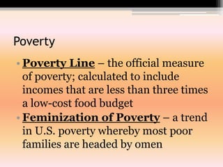 PovertyPoverty Line – the official measure of poverty; calculated to include incomes that are less than three times a low-cost food budgetFeminization of Poverty – a trend in U.S. poverty whereby most poor families are headed by omen