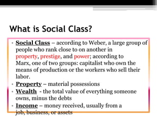 What is Social Class?Social Class– according to Weber, a large group of people who rank close to on another in property, prestige, and power; according to Marx, one of two groups: capitalist who own the means of production or the workers who sell their labor.Property – material possessions Wealth  - the total value of everything someone owns, minus the debtsIncome – money received, usually from a job, business, or assets
