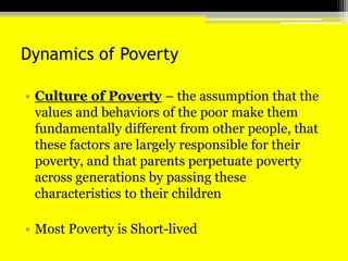 Dynamics of PovertyCulture of Poverty – the assumption that the values and behaviors of the poor make them fundamentally different from other people, that these factors are largely responsible for their poverty, and that parents perpetuate poverty across generations by passing these characteristics to their children Most Poverty is Short-lived