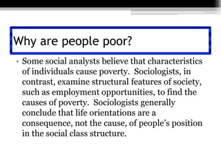 Why are people poor?Some social analysts believe that characteristics of individuals cause poverty.  Sociologists, in contrast, examine structural features of society, such as employment opportunities, to find the causes of poverty.  Sociologists generally conclude that life orientations are a consequence, not the cause, of people’s position in the social class structure.