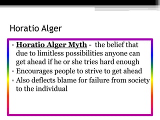 Horatio AlgerHoratio Alger Myth -  the belief that due to limitless possibilities anyone can get ahead if he or she tries hard enoughEncourages people to strive to get aheadAlso deflects blame for failure from society to the individual