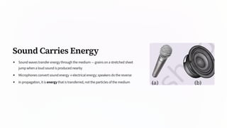 Sound Carries Energy
Sound waves transfer energy through the medium — grains on a stretched sheet
jump when a loud sound is produced nearby
Microphones convert sound energy → electrical energy; speakers do the reverse
In propagation, it is energy that is transferred, not the particles of the medium
 