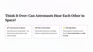Think It Over: Can Astronauts Hear Each Other in
Space?
🚀Astronauts in Space
Two astronauts on a spacewalk — can
they hear each other speak or hear
metal clanking?
🦇Bats in the Dark
How do bats locate prey in complete
darkness at night with such precision?
💡The Big Ideas
These questions reveal two central
themes: how sound travels and what
it can do.
 