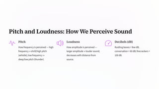 Pitch and Loudness: How We Perceive Sound
Pitch
How frequency is perceived — high
frequency → shrill/high pitch
(whistle); low frequency →
deep/low pitch (thunder).
Loudness
How amplitude is perceived —
larger amplitude → louder sound;
decreases with distance from
source.
Decibels (dB)
Rustling leaves ≈ few dB;
conversation ≈ 60 dB; firecrackers >
100 dB.
 