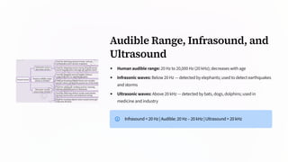 Audible Range, Infrasound, and
Ultrasound
Human audible range: 20 Hz to 20,000 Hz (20 kHz); decreases with age
Infrasonic waves: Below 20 Hz — detected by elephants; used to detect earthquakes
and storms
Ultrasonic waves: Above 20 kHz — detected by bats, dogs, dolphins; used in
medicine and industry
Infrasound < 20 Hz | Audible: 20 Hz – 20 kHz | Ultrasound > 20 kHz
 