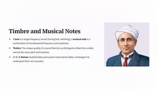 Timbre and Musical Notes
A tone is a single-frequency sound (tuning fork, whistling); a musical note is a
combination of a fundamental frequency and overtones
Timbre: The unique quality of a sound that lets us distinguish a flute from a tabla
even at the same pitch and loudness
Sir C. V. Raman studied Indian percussion instruments (tabla, mridangam) to
understand their rich acoustics
 