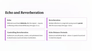 Echo and Reverberation
Echo
Reflected sound heard distinctly after the original — requires
a reflecting surface at least 17 m away (time gap ≥ 0.1 s).
Reverberation
Multiple reflections in a large hall causing sound to persist
after the source stops (time gap < 0.05 s).
Controlling Reverberation
Auditoriums use soft panels, curtains, and upholstered chairs
to absorb excess sound and reduce reverberation.
Echo Distance Formula
Distance to wall: d = (v × t) / 2 — where v is speed of sound and
t is total time elapsed.
 