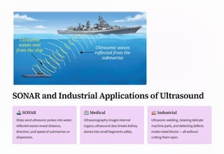 SONAR and Industrial Applications of Ultrasound
🚢SONAR
Ships send ultrasonic pulses into water;
reflected waves reveal distance,
direction, and speed of submarines or
shipwrecks.
🏥Medical
Ultrasonography images internal
organs; ultrasound also breaks kidney
stones into small fragments safely.
🏭Industrial
Ultrasonic welding, cleaning delicate
machine parts, and detecting defects
inside metal blocks — all without
cutting them open.
 