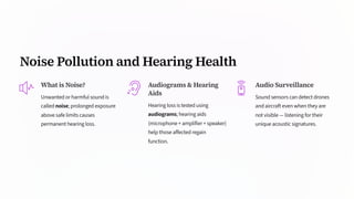 Noise Pollution and Hearing Health
What is Noise?
Unwanted or harmful sound is
called noise; prolonged exposure
above safe limits causes
permanent hearing loss.
Audiograms & Hearing
Aids
Hearing loss is tested using
audiograms; hearing aids
(microphone + amplifier + speaker)
help those affected regain
function.
Audio Surveillance
Sound sensors can detect drones
and aircraft even when they are
not visible — listening for their
unique acoustic signatures.
 