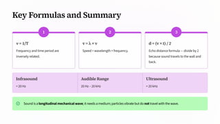 Key Formulas and Summary
1
ν = 1/T
Frequency and time period are
inversely related.
2
v = λ × ν
Speed = wavelength × frequency.
3
d = (v × t) / 2
Echo distance formula — divide by 2
because sound travels to the wall and
back.
Infrasound
< 20 Hz
Audible Range
20 Hz – 20 kHz
Ultrasound
> 20 kHz
Sound is a longitudinal mechanical wave; it needs a medium; particles vibrate but do not travel with the wave.
 