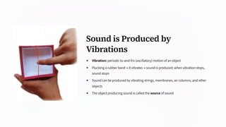 Sound is Produced by
Vibrations
Vibration: periodic to-and-fro (oscillatory) motion of an object
Plucking a rubber band → it vibrates → sound is produced; when vibration stops,
sound stops
Sound can be produced by vibrating strings, membranes, air columns, and other
objects
The object producing sound is called the source of sound
 