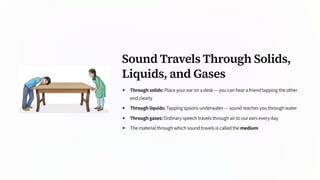 Sound Travels Through Solids,
Liquids, and Gases
Through solids: Place your ear on a desk — you can hear a friend tapping the other
end clearly
Through liquids: Tapping spoons underwater — sound reaches you through water
Through gases: Ordinary speech travels through air to our ears every day
The material through which sound travels is called the medium
 