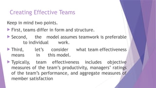 Creating Effective Teams
Keep in mind two points.
 First, teams differ in form and structure.
 Second, the model assumes teamwork is preferable
to individual work.
 Third, let’s consider what team effectiveness
means in this model.
 Typically, team effectiveness includes objective
measures of the team’s productivity, managers’ ratings
of the team’s performance, and aggregate measures of
member satisfaction
 